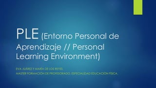 PLE (Entorno Personal de 
Aprendizaje // Personal 
Learning Environment) 
EVA JUÁREZ Y MARÍA DE LOS REYES. 
MASTER FORMACIÓN DE PROFESORADO, ESPECIALIDAD EDUCACIÓN FÍSICA. 
 