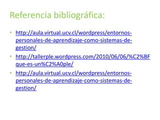 Referencia bibliográfica: 
• http://aula.virtual.ucv.cl/wordpress/entornos-personales- 
de-aprendizaje-como-sistemas-de-gestion/ 
• http://tallerple.wordpress.com/2010/06/06/%C2%BF 
que-es-un%C2%A0ple/ 
• http://aula.virtual.ucv.cl/wordpress/entornos-personales- 
de-aprendizaje-como-sistemas-de-gestion/ 
