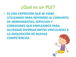 ¿Qué es un PLE? 
• ES UNA EXPRESIÓN QUE SE VIENE 
UTILIZANDO PARA REFERIRSE AL CONJUNTO 
DE HERRAMIENTAS, SERVICIOS Y 
CONEXIONES QUE EMPLEAMOS PARA 
ALCANZAR DIVERSAS METAS VINCULADAS A 
LA ADQUISICIÓN DE NUEVAS 
COMPETENCIAS. 
 