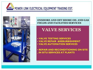    
VALVE SERVICES
• VALVE TESTING SERVICES
• VALVE REPAIR &REBURBISHMENT
• VALVE AUTOMATION SERVICES
• REPAIR AND RECONDITIONING ON SITE
, IN SITU SERVICES AT PLANTS
ONSHORE AND OFF SHORE OIL AND GAS
FIELDS AND FACILITIES SERVICES
 