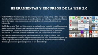HERRAMIENTAS Y RECURSOS DE LA WEB 2.0
• FOTOGRAFÍA:Plataformas para almacenar,publicar,compartir y editar fotografías
digitales. Estas aplicaciones son generalmente de uso libre y permiten clasificar,a
través de tags u otras taxonomías,las fotografías del usuario, facilitando su
búsqueda.
• BLOG: Es un sitio Web periódicamente actualizado que recopila cronológicamente
textos o artículos de uno o varios autores, apareciendo primero el más reciente,
donde el autor conserva siempre la libertad de dejar publicado lo que crea
pertinente.El nombre bitácora está basado en los cuadernos de bitácoras
• BLOGGING: Herramienta para mejorar el uso de los blogs en cuanto a los
siguientes aspectos:lectores, organizadores,recursos para convertir códigos HTML
e PDF, respaldar,etiquetar, buscar,difundir, optimizar, indexar dinámicamente y
demás aplicaciones que enriquezcan el uso de los blogs.
 