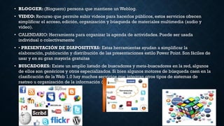 • BLOGGER: (Bloguero) persona que mantiene un Weblog.
• VIDEO: Recurso que permite subir videos para hacerlos públicos, estos servicios ofrecen
simplificar el acceso, edición, organización y búsqueda de materiales multimedia (audio y
video).
• CALENDARIO: Herramienta para organizar la agenda de actividades. Puede ser usada
individual o colectivamente
• • PRESENTACIÓN DE DIAPOSITIVAS: Estas herramientas ayudan a simplificar la
elaboración, publicación y distribución de las presentaciones estilo Power Point. Son fáciles de
usar y en su gran mayoría gratuitas
• BUSCADORES: Existe un amplio listado de buscadores y meta-buscadores en la red, algunos
de ellos son genéricos y otros especializados. Si bien algunos motores de búsqueda caen en la
clasificación de la Web 1.0 hay muchos servicios que integran otros tipos de sistemas de
rastreo u organización de la información (RSS o tags).
 