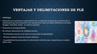 VENTAJAS Y DELIMITACIONES DE PLE
• VENTAJAS ·
• Promueve en la persona la capacidad de ser un buscador inteligente y selectivo de la
información que se encuentra en los repositorios,banco de datos, bibliotecas virtuales,
blogger,tutoriales, textos y la web en general.
• Promueve el autoaprendizaje
• Se obtiene información de múltiples fuentes.
• El estudiante asume un rol activo en el proceso de aprendizaje.
• Permite consultar temas de manera informal.
• La posibilidad de personalizar la información colectiva que compartimos en nuestro
diario vivir.
 