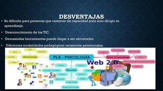 DESVENTAJAS
• Se dificulta para personas que carezcan de capacidad para auto-dirigir su
aprendizaje.
• Desconocimiento de las TIC.
• Demasiadas herramientas puede llegar a ser abrumador.
• Diferentes modalidades pedagógicas netamente presenciales.
 