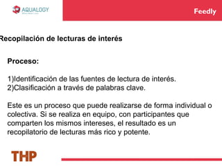 Feedly
Recopilación de lecturas de interés
Proceso:
1)Identificación de las fuentes de lectura de interés.
2)Clasificación a través de palabras clave.
Este es un proceso que puede realizarse de forma individual o
colectiva. Si se realiza en equipo, con participantes que
comparten los mismos intereses, el resultado es un
recopilatorio de lecturas más rico y potente.
 