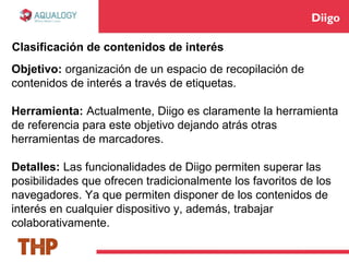 Diigo
Objetivo: organización de un espacio de recopilación de
contenidos de interés a través de etiquetas.
Herramienta: Actualmente, Diigo es claramente la herramienta
de referencia para este objetivo dejando atrás otras
herramientas de marcadores.
Detalles: Las funcionalidades de Diigo permiten superar las
posibilidades que ofrecen tradicionalmente los favoritos de los
navegadores. Ya que permiten disponer de los contenidos de
interés en cualquier dispositivo y, además, trabajar
colaborativamente.
Clasificación de contenidos de interés
 