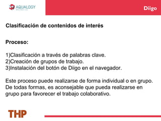 Diigo
Proceso:
1)Clasificación a través de palabras clave.
2)Creación de grupos de trabajo.
3)Instalación del botón de Diigo en el navegador.
Este proceso puede realizarse de forma individual o en grupo.
De todas formas, es aconsejable que pueda realizarse en
grupo para favorecer el trabajo colaborativo.
Clasificación de contenidos de interés
 