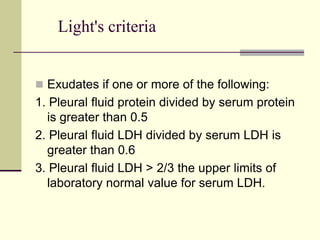 Light's criteria
 Exudates if one or more of the following:
1. Pleural fluid protein divided by serum protein
is greater than 0.5
2. Pleural fluid LDH divided by serum LDH is
greater than 0.6
3. Pleural fluid LDH > 2/3 the upper limits of
laboratory normal value for serum LDH.
 