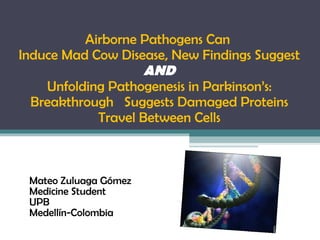Airborne Pathogens Can  Induce Mad Cow Disease, New Findings Suggest   AND   Unfolding Pathogenesis in Parkinson’s: Breakthrough  Suggests Damaged Proteins Travel Between Cells   Mateo Zuluaga Gómez Medicine Student UPB Medellín-Colombia 