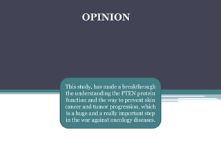 OPINIONThis study, has made a breakthrough the understanding the PTEN protein function and the way to prevent skin cancer and tumor progression, which is a huge and a really important step in the war against oncology diseases.  