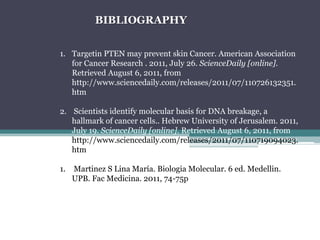 BIBLIOGRAPHYTargetinPTEN maypreventskinCancer. American AssociationforCancerResearch. 2011, July 26. ScienceDaily [online]. RetrievedAugust 6, 2011, from http://www.sciencedaily.com/releases/2011/07/110726132351.htm  Scientistsidentify molecular basisfor DNA breakage, a hallmark of cancercells.. HebrewUniversity of Jerusalem. 2011, July 19. ScienceDaily [online]. RetrievedAugust 6, 2011, fromhttp://www.sciencedaily.com/releases/2011/07/110719094023.htm Martinez S Lina María. Biologia Molecular. 6 ed. Medellin. UPB. Fac Medicina. 2011, 74-75p 