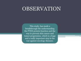 OBSERVATIONThis study, has made a breakthrough the understanding the PTEN protein function and the way to prevent skin cancer and tumor progression, which is a huge and a really important step in the war against oncology diseases. 