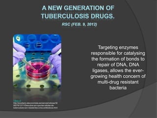 Targeting enzymes
                                                       responsible for catalysing
                                                       the formation of bonds to
                                                           repair of DNA, DNA
                                                        ligases, allows the ever-
                                                       growing health concern of
                                                           multi-drug resistant
                                                                 bacteria

Taken of
http://ecodiario.eleconomista.es/ciencia/noticias/36
08278/12/11/Descubre-por-que-las-celulas-de-
tuberculosis-son-resistentes-a-los-antibioticos.html
 