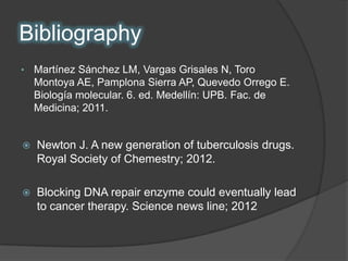 Bibliography
•   Martínez Sánchez LM, Vargas Grisales N, Toro
    Montoya AE, Pamplona Sierra AP, Quevedo Orrego E.
    Biología molecular. 6. ed. Medellín: UPB. Fac. de
    Medicina; 2011.


   Newton J. A new generation of tuberculosis drugs.
    Royal Society of Chemestry; 2012.

   Blocking DNA repair enzyme could eventually lead
    to cancer therapy. Science news line; 2012
 