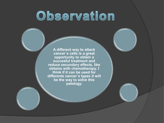 A different way to attack
     cancer´s cells is a great
     opportunity to obtain a
    succesful treatment and
reduce secundary effects, like
 obtains with chemotherapy. I
    think if it can be used for
differents cancer´s types it will
     be the way to solve this
              patology.
 