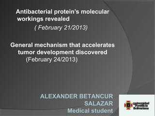 Antibacterial protein’s molecular
 workings revealed
       ( February 21/2013)

General mechanism that accelerates
  tumor development discovered
    (February 24/2013)




         ALEXANDER BETANCUR
                     SALAZAR
                Medical student
 