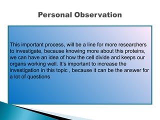 This important process, will be a line for more researchers
to investigate, because knowing more about this proteins,
we can have an idea of how the cell divide and keeps our
organs working well. It’s important to increase the
investigation in this topic , because it can be the answer for
a lot of questions
 

 
