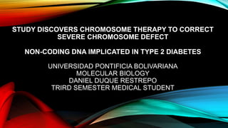 STUDY DISCOVERS CHROMOSOME THERAPY TO CORRECT
SEVERE CHROMOSOME DEFECT
NON-CODING DNA IMPLICATED IN TYPE 2 DIABETES
UNIVERSIDAD PONTIFICIA BOLIVARIANA
MOLECULAR BIOLOGY
DANIEL DUQUE RESTREPO
TRIRD SEMESTER MEDICAL STUDENT

 