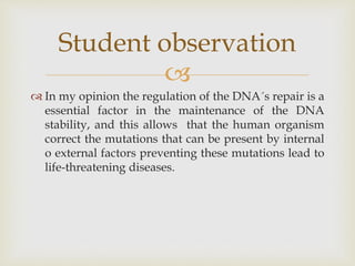 
 In my opinion the regulation of the DNA´s repair is a
essential factor in the maintenance of the DNA
stability, and this allows that the human organism
correct the mutations that can be present by internal
o external factors preventing these mutations lead to
life-threatening diseases.
Student observation
 