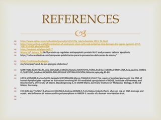  http://www.nature.com/nchembio/journal/v10/n7/fig_tab/nchembio.1553_F1.html
 http://omicsonline.org/differentiation-of-embryonic-stem-cells-and-oxidative-dna-damage-dna-repair-systems-2157-
7633.S10-005.php?aid=6278
 http://medmol.es/glosario/57/
 Niture SK1, Jaiswal AK.Nrf2 protein up-regulates antiapoptotic protein Bcl-2 and prevents cellular apoptosis.
 http://culturacolectiva.com/campanas-publicitarias-para-la-prevencion-del-cancer-de-mama/
 http://centromedicodepies.
 mx/principal/salud-de-sus-pies/pie-diabetico/
 MARTINEZ,SÁNCHEZ,M,Lina.GRISALES,VARGAS,Natalia.MONTOYA,TORO,Andrés,E.SIERRA,PAMPLONA,Ana,paulina.ORREG
O,QUEVEDO,Esteban.BIOLOGÍA MOLECULAR SÉPTIMA EDICIÓN,Editorial,upb,pág,85-88

 LIPEN,VON,DER,Carina.SAHU,Sanjeeb.SEIFERMANN,Marco,TIWARI,K,VIJAY The repair of oxidized purines in the DNA of
human lymphocytes requires an activation involving NF-YA-mediated upregulation of OGG1. Institute of Pharmacy and
Biochemistry, University of Mainz, Staudingerweg 5, D-55099 Mainz, Germany Institute of Molecular Biology, D-55218
Mainz, Germany.

 CHI,WAI,Sin.YEUNG,T,F,Vincent.COLLINS,R,Andrew.BENZIE,F,F,Iris Redox-linked effects of green tea on DNA damage and
repair, and influence of microsatellite polymorphism in HMOX-1: results of a human intervention trial.


REFERENCES
 