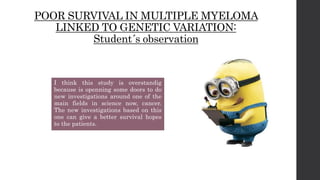POOR SURVIVAL IN MULTIPLE MYELOMA
LINKED TO GENETIC VARIATION:
Student´s observation
I think this study is overstandig
because is openning some doors to do
new investigations around one of the
main fields in science now, cancer.
The new investigations based on this
one can give a better survival hopes
to the patients.
 