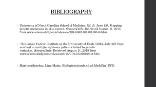 BIBLIOGRAPHY
• University of North Carolina School of Medicine. (2015, June 18). Mapping
genetic mutations in skin cancer. ScienceDaily. Retrieved August 11, 2015
from www.sciencedaily.com/releases/2015/06/150618150346.htm
• Huntsman Cancer Institute at the University of Utah. (2015, July 22). Poor
survival in multiple myeloma patients linked to genetic
variation. ScienceDaily. Retrieved August 11, 2015 from
www.sciencedaily.com/releases/2015/07/150722082041.htm
• MartinezSanchez, Lina Maria. Biologiamolecular.9.ed.Medellin: UPB.
 