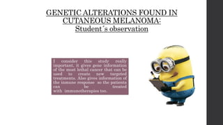 GENETIC ALTERATIONS FOUND IN
CUTANEOUS MELANOMA:
Student´s observation
I consider this study really
important, it gives gene information
of the most lethal cancer that can be
used to create new targeted
treatments. Also gives information of
the inmune response so the patients
can be treated
with immunotherapies too.
 