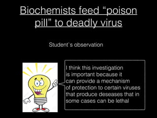 Biochemists feed “poison
pill” to deadly virus
Student`s observation
I think this investigation
is important because it
can provide a mechanism
of protection to certain viruses
that produce deseases that in
some cases can be lethal
 