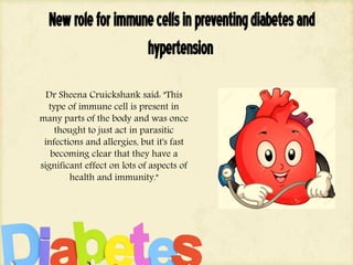 Newroleforimmunecellsinpreventingdiabetesand
hypertension
Dr Sheena Cruickshank said: "This
type of immune cell is present in
many parts of the body and was once
thought to just act in parasitic
infections and allergies, but it's fast
becoming clear that they have a
significant effect on lots of aspects of
health and immunity."
 