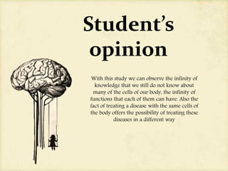 Student’s
opinion
With this study we can observe the infinity of
knowledge that we still do not know about
many of the cells of our body, the infinity of
functions that each of them can have. Also the
fact of treating a disease with the same cells of
the body offers the possibility of treating these
diseases in a different way
 