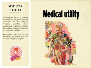 Medicalutility
MEDICAL
UTILITY
As main point, the fact of carrying
out studies on the genetic variants
responsible for the different
polygenic disorders allows
approaching a possible solution
that, unlike a treatment, gives way
to a preventive medicine.
Both studies give hope to the
patient and the medical staff, as it
is a clear example of progress.
 