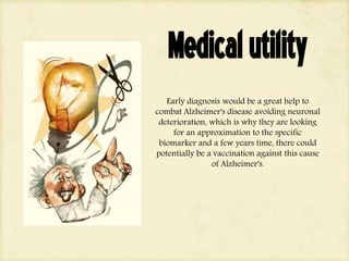 Medicalutility
Early diagnosis would be a great help to
combat Alzheimer's disease avoiding neuronal
deterioration, which is why they are looking
for an approximation to the specific
biomarker and a few years time, there could
potentially be a vaccination against this cause
of Alzheimer's.
 