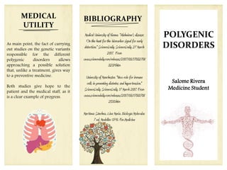 Salome Rivera
Medicine Student
POLYGENIC
DISORDERS
BIBLIOGRAPHY
Medical University of Vienna. "Alzheimer's disease:
On the hunt for the biomarker signal for early
detection." ScienceDaily. ScienceDaily, 27 March
2017. From
www.sciencedaily.com/releases/2017/03/17032708
3239.htm
University of Manchester. "New role for immune
cells in preventing diabetes and hypertension."
ScienceDaily. ScienceDaily, 17 March 2017. From
www.sciencedaily.com/releases/2017/03/17031708
2510.htm
Martínez Sánchez, Lina Maria. Biología Molecular.
7 ed. Medellín: UPB. Fac.Medicina
MEDICAL
UTILITY
As main point, the fact of carrying
out studies on the genetic variants
responsible for the different
polygenic disorders allows
approaching a possible solution
that, unlike a treatment, gives way
to a preventive medicine.
Both studies give hope to the
patient and the medical staff, as it
is a clear example of progress.
 