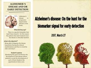 Alzheimer'sdisease:Onthehuntforthe
biomarkersignalforearlydetection
2017,March27
ALZHEIMER´S
DISEASE AND OR
EARLY DETECTION
Alzheimer's
disease is
progressive
degenerative
diseases of the
brain,
What did they say?
There is a specific biomarker that
hasn't been found it. For this reason
the patient only start treatment once
the disease is clinically manifest
what is the objective?
Being able to diagnose the disease
long before having the clinical
manifestations and thus to avoid the
risk to develop it
Student’s opinion
Identifying the genes involved in the
development of this disease allows
patients to avoid the development of
each of them thanks to the
opportunity to find a cure.
 