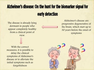 Alzheimer'sdisease:Onthehuntforthebiomarkersignalfor
earlydetection
Alzheimer's disease are
progressive degenerative of
the brain, which start up to
30 years before the onset of
symptoms
The disease is already lying
dormant in people who
appear completely healthy
from a clinical point of
view.
With the correct
measures, it is possible to
delay the clinical
symptoms of Alzheimer's
disease or to alleviate the
initial symptoms such as
forgetfulness
 