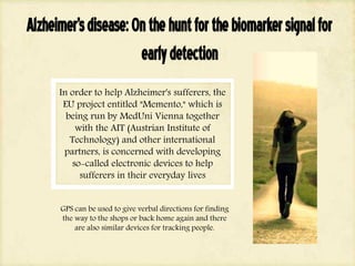 Alzheimer'sdisease:Onthehuntforthebiomarkersignalfor
earlydetection
In order to help Alzheimer's sufferers, the
EU project entitled "Memento," which is
being run by MedUni Vienna together
with the AIT (Austrian Institute of
Technology) and other international
partners, is concerned with developing
so-called electronic devices to help
sufferers in their everyday lives
GPS can be used to give verbal directions for finding
the way to the shops or back home again and there
are also similar devices for tracking people.
 