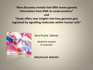 “New discovery reveals how RNA moves genetic
information from DNA to create proteins”
and
“Study offers new insights into how genome gets
regulated by signalling molecules within human cells”
Sara Puche Gómez
Medicine student
III semester
MOLECULAR BIOLOGY
antoniopelaezchillon.blogspot.com
 
