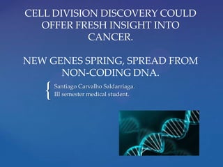 CELL DIVISION DISCOVERY COULD
OFFER FRESH INSIGHT INTO
CANCER.
NEW GENES SPRING, SPREAD FROM
NON-CODING DNA.

{

Santiago Carvalho Saldarriaga.
III semester medical student.

 