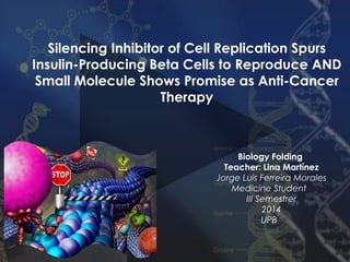 Silencing Inhibitor of Cell Replication Spurs
Insulin-Producing Beta Cells to Reproduce AND
Small Molecule Shows Promise as Anti-Cancer
Therapy

Biology Folding
Teacher: Lina Martínez
Jorge Luis Ferreira Morales
Medicine Student
III Semestrer
2014
UPB

 