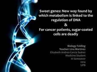 Sweet genes: New way found by
which metabolism is linked to the
regulation of DNA
&
For cancer patients, sugar-coated
cells are deadly
Biology Folding
Teacher: Lina Martínez
Elizabeth Andrea García Suárez
Medicine Student
III Semestrer
2014
UPB
 