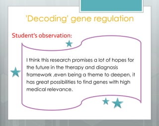 'Decoding' gene regulation
Student’s observation:
I think this research promises a lot of hopes for
the future in the therapy and diagnosis
framework ,even being a theme to deepen, it
has great possibilities to find genes with high
medical relevance.
 