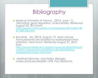 Bibliography
 Medical University of Vienna . (2015, June 11).
'Decoding' gene regulation. ScienceDaily. Retrieved
August 25, 2015 from
http://www.sciencedaily.com/releases/2015/06/150
611081526.htm
 Kocarnik , JM. (2015, August 17). Most cancer
transcriptomes are bloated by widespread intron
retention. Fred Hutch. Retrieved August 27, 2015
from
http://www.fredhutch.org/en/news/spotlight/import
s/most-cancer-transcriptomes-are-bloated-by-
widespread-intron-rete.html
 Martinez Sánchez, Lina Maria. Biologia
molecular.8.ed.Medellin: UPB. Fac.Medicina.
 