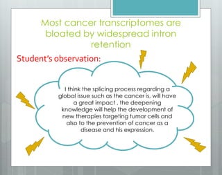 Most cancer transcriptomes are
bloated by widespread intron
retention
Student’s observation:
I think the splicing process regarding a
global issue such as the cancer is, will have
a great impact , the deepening
knowledge will help the development of
new therapies targeting tumor cells and
also to the prevention of cancer as a
disease and his expression.
 