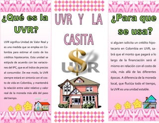 UVR significa Unidad de Valor Real y       si alguien solicita un crédito hipo-
es una medida que se emplea en Co-
                                           tecario en Colombia en UVR, sa-
lombia para estimar el costo de los
                                           brá que el monto que pagará a lo
créditos hipotecarios. Esta unidad se
                                           largo de la financiación será el
estipula de acuerdo con las variacio-
nes del IPC, que es el índice de precios
                                           mismo en relación con el costo de

al consumidor. De ese modo, la UVR         vida, más allá de las diferentes
siempre estará en sintonía con el cos-     épocas. A diferencia de la moneda
to de vida en Colombia, y mantendrá        local, que fluctúa todo el tiempo,
la relación entre valor relativo y valor
                                           la UVR es una unidad estable.
real de la moneda más allá del paso
del tiempo.
 