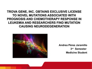TROVA GENE, INC. OBTAINS EXCLUSIVE LICENSE TO NOVEL MUTATIONS ASSOCIATED WITH PROGNOSIS AND CHEMOTHERAPY RESPONSE IN LEUKEMIA AND RESEARCHERS FIND MUTATION CAUSING NEURODEGENERATION Andrea Pérez Jaramillo 3 rd  Semester  Medicine Student   