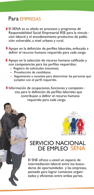 Para EMPRESAS
El SENA es su aliado en procesos y programas de
Responsabilidad Social Empresarial RSE para la vincula -
ción laboral y el encadenamiento productivo de pobla-
ción vulnerable, a nivel urbano y rural.

Apoyo en la definición de perfiles laborales, enfocado a
definir el recurso humano requerido para cada cargo.

Apoyo en la selección de recurso humano calificado y
con competencias para los perfiles requeridos:
   Registro de solicitudes (vacantes).
   Preselección de candidatos.
   Seguimiento a vacantes para determinar las personas que
   cumplen con el perfil requerido.

Información de ocupaciones, funciones y competen -
    cias para la definición de perfiles laborales que
         contribuyan a definir el recurso humano
             requerido para cada cargo.




              SERVICIO NACIONAL
                 DE EMPLEO SENA
             El SNE ofrece a usted un espacio de
             intermediación laboral entre los busca -
             dores de oportunidades y las empresas,
             pensado para lograr contactos organi-
             zados y eficientes entre ambas partes.
 