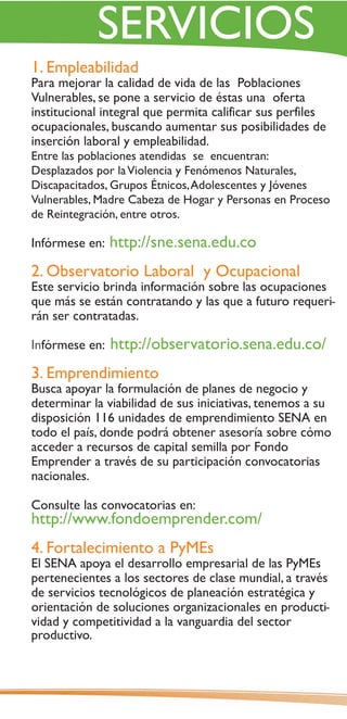 SERVICIOS
1. Empleabilidad
Para mejorar la calidad de vida de las Poblaciones
Vulnerables, se pone a servicio de éstas una oferta
institucional integral que permita calificar sus perfiles
ocupacionales, buscando aumentar sus posibilidades de
inserción laboral y empleabilidad.
Entre las poblaciones atendidas se encuentran:
Desplazados por la Violencia y Fenómenos Naturales,
Discapacitados, Grupos Étnicos, Adolescentes y Jóvenes
Vulnerables, Madre Cabeza de Hogar y Personas en Proceso
de Reintegración, entre otros.

Infórmese en:   http://sne.sena.edu.co
2. Observatorio Laboral y Ocupacional
Este servicio brinda información sobre las ocupaciones
que más se están contratando y las que a futuro requeri-
rán ser contratadas.

Infórmese en:   http://observatorio.sena.edu.co/
3. Emprendimiento
Busca apoyar la formulación de planes de negocio y
determinar la viabilidad de sus iniciativas, tenemos a su
disposición 116 unidades de emprendimiento SENA en
todo el país, donde podrá obtener asesoría sobre cómo
acceder a recursos de capital semilla por Fondo
Emprender a través de su participación convocatorias
nacionales.

Consulte las convocatorias en:
http://www.fondoemprender.com/
4. Fortalecimiento a PyMEs
El SENA apoya el desarrollo empresarial de las PyMEs
pertenecientes a los sectores de clase mundial, a través
de servicios tecnológicos de planeación estratégica y
orientación de soluciones organizacionales en producti-
vidad y competitividad a la vanguardia del sector
productivo.
 