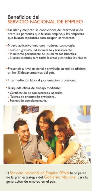 Beneficios del
SERVICIO NACIONAL DE EMPLEO
Facilitar y mejorar las condiciones de intermediación
entre las personas que buscan empleo, y las empresas
que buscan aspirantes para ocupar las vacantes.

Nuevo aplicativo web con moderna tecnología:
  Servicio gratuito, indiscriminado y transparente.
  Monitoreo permanente de los mercados laborales.
  Nuevas vacantes para todas la áreas y en todos los niveles.


Presencia a nivel nacional a través de su red de oficinas
en los 33 departamentos del país.

Intermediación laboral y orientación profesional.

Búsqueda eficaz de trabajo mediante:
  Certificación de competencias laborales.
  Talleres de orientación profesional.
  Formación complementaria.




El Servicio Nacional de Empleo SENA hace parte
de la gran estratégia del Gobierno Nacional para la
generación de empleo en el país.
 