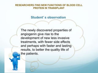RESEARCHERS FIND NEW FUNCTIONS OF BLOOD CELL
PROTEIN IN TRANSPLANT
Student’ s observation
The newly discovered properties of
angiogenin give rise to the
development of new less invasive
treatments, with fewer side effects
and perhaps with faster and lasting
results, to better the quality life of
the patients.
 
