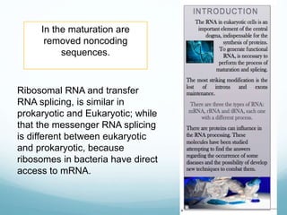 In the maturation are
removed noncoding
sequences.
Ribosomal RNA and transfer
RNA splicing, is similar in
prokaryotic and Eukaryotic; while
that the messenger RNA splicing
is different between eukaryotic
and prokaryotic, because
ribosomes in bacteria have direct
access to mRNA.
 